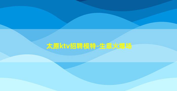 太原ktv招聘模特-生意火爆场